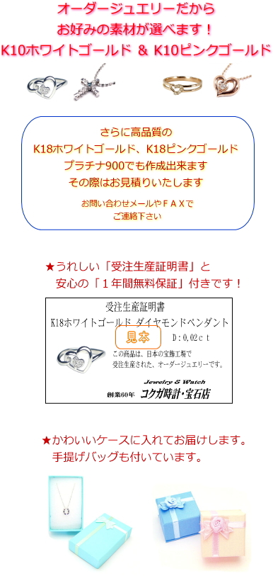 オーダージュエリーだから素材が選べます。K10ホワイトゴールド、K10ピンクゴールド、プラチナ900からお選び下さい。受注生産証明書と安心の1年間無料保証も付いています!
