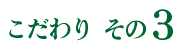 こだわりその3