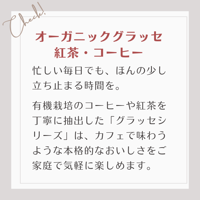 有機栽培のコーヒーや紅茶を丁寧に抽出した「グラッセシリーズ」は、カフェで味わうような本格的なおいしさをご家庭で気軽に楽しめます。