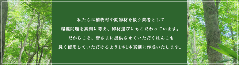 私たちは植物材や動物材を扱う業者として環境問題を真剣に考え、印材選びにもこだわっています。だからこそ、皆様に提供させていただくはんこも長く使用していただけるよう1本1本真剣に作成いたします。
