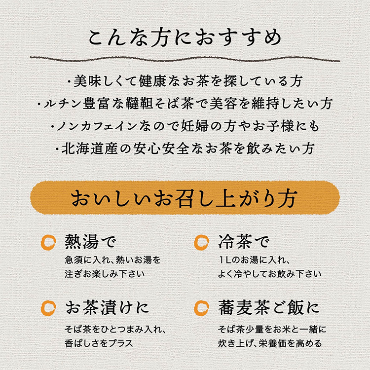 こんな方におすすめ。おいしくて健康なお茶を探している方。ルチン豊富な韃靼そば茶で美容を維持したい方。ノンカフェインなので妊婦の方やお子様にも。北海道産の安心安全なお茶を飲みたい方。おいしいお召し上がり方。熱湯で。急須に入れ熱いお湯を注ぎお楽しみください。冷茶で。1Lのお湯に入れ、よく冷やしてお飲み下さい。お茶漬けに。そば茶をひとつまみ入れ、香ばしさをプラス。そば麦茶ご飯に。そば茶少量をお米と一緒に炊き上げ、栄養価を高める