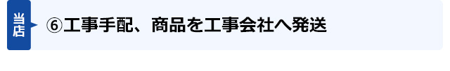 (6)工事手配、商品を工事会社へ発送