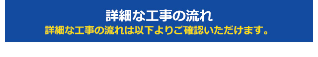 詳細な工事の流れ 詳細な工事の流れは以下よりご確認いただけます。