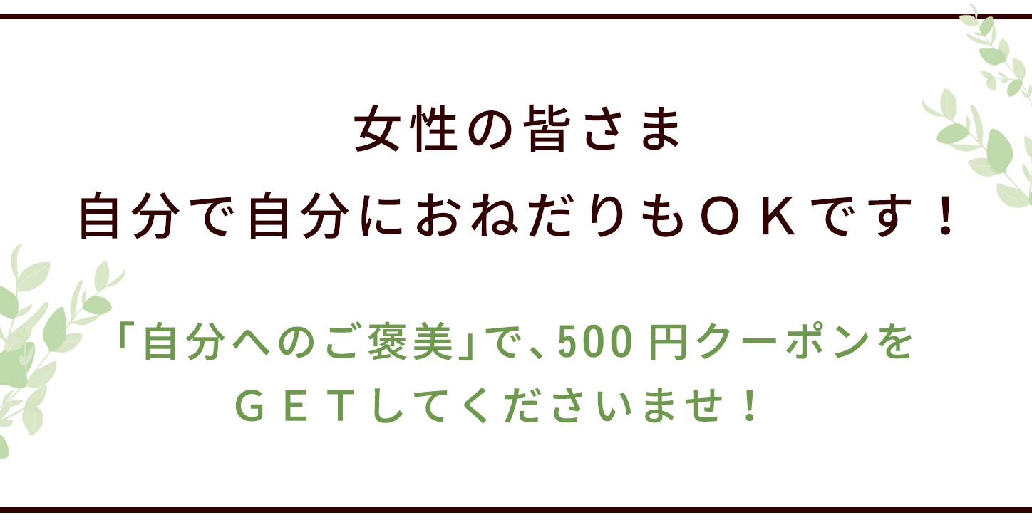 女性の皆さま、自分で自分におねだりもＯＫです！ 「自分へのご褒美」で、 500円クーポンをＧＥＴしてくださいませ！