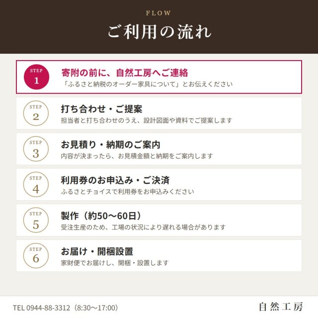 ご利用の流れ　STEP1 寄附の前に、自然工房へご連絡（「ふるさと納税のオーダー家具について」とお伝えください）。STEP2 打ち合わせ・ご提案（担当者と打ち合わせのうえ、設計図面や資料でご提案します）。STEP3 お見積り・納期のご案内（内容が決まったら、お見積金額と納期をご案内します）。STEP4 利用券のお申込み・ご決済（ふるさとチョイスで利用券をお申込みください）。STEP5 製作（約50〜60日。受注生産のため、工場の状況により遅れる場合があります）。STEP6 お届け・開梱設置（家財便でお届けし、開梱・設置します）。TEL 0944-88-3312（8:30〜17:00）