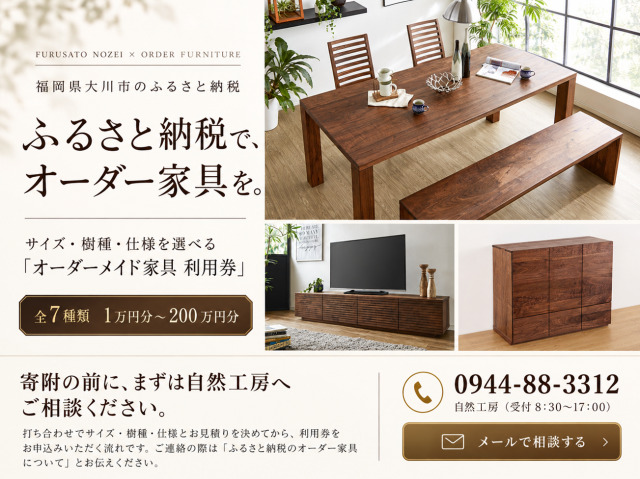 福岡県大川市のふるさと納税　ふるさと納税で、オーダー家具を。サイズ・樹種・仕様を選べる「オーダーメイド家具 利用券」全7種類 1万円分〜200万円分。寄附の前に、まずは自然工房へご相談ください。打ち合わせでサイズ・樹種・仕様とお見積りを決めてから、利用券をお申込みいただく流れです。ご連絡の際は「ふるさと納税のオーダー家具について」とお伝えください。電話 0944-88-3312 自然工房（受付 8:30〜17:00）