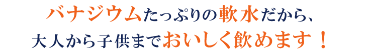 バナジウムたっぷりの軟水だから、大人から子供までおいしく飲めます！