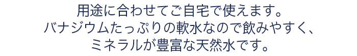 用途に合わせてご自宅で使えます。バナジウムたっぷりの軟水なので飲みやすく、ミネラルが豊富な天然水です。