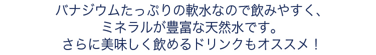 バナジウムたっぷりの軟水なので飲みやすく、ミネラルが豊富な天然水です。さらに美味しく飲めるドリンクもオススメ！