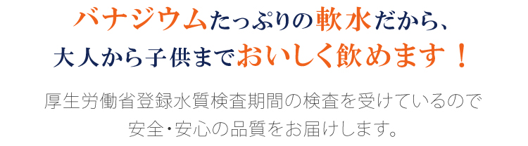 バナジウムたっぷりの軟水だから、大人から子供までおいしく飲めます！
