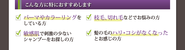 こんな方に特におすすめします パーマやカラーリングをしている方・枝毛、切れ毛などでお悩みの方・敏感肌で刺激の少ないシャンプーをお探しの方・髪の毛のハリ・コシがなくなったとお感じの方