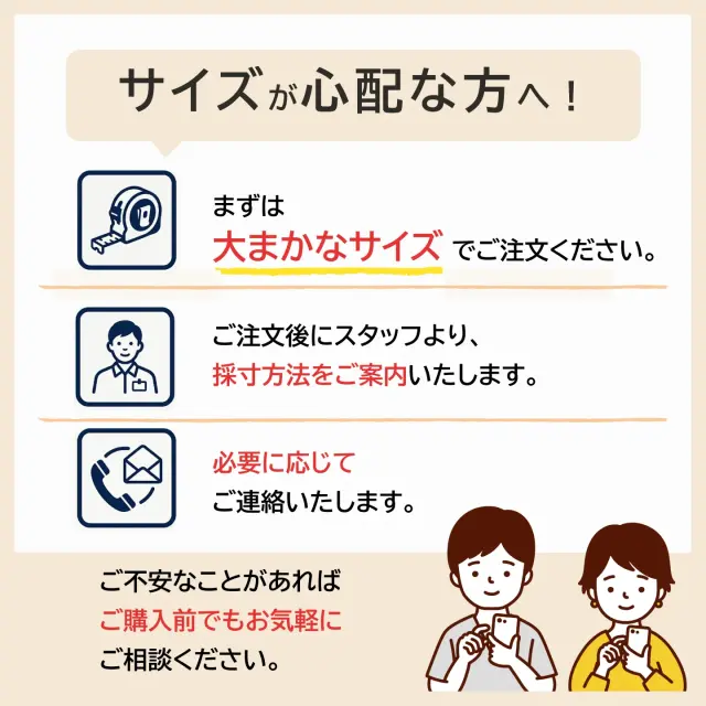 サイズが分からなくても大丈夫。大まかなサイズで注文後、スタッフが採寸方法をご案内 します！